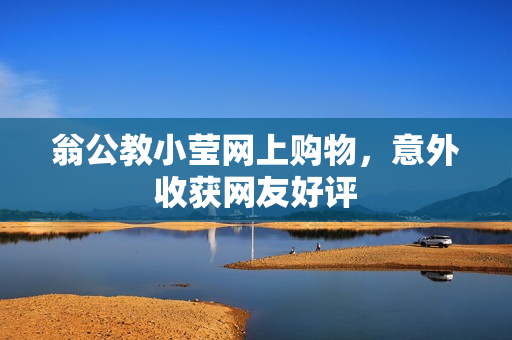 翁公教小莹网上购物，意外收获网友好评