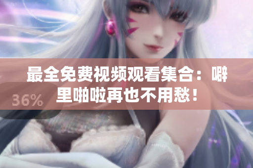 最全免费视频观看集合：噼里啪啦再也不用愁！