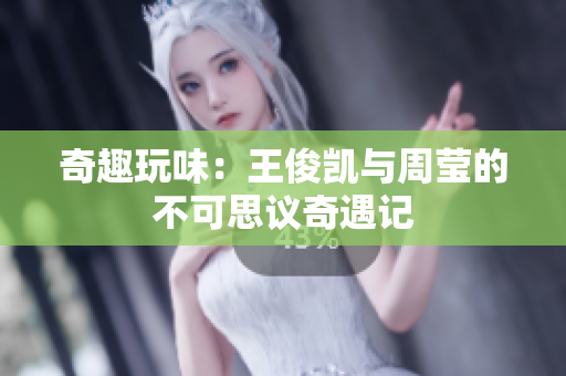 奇趣玩味：王俊凯与周莹的不可思议奇遇记