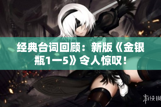 经典台词回顾：新版《金银瓶1一5》令人惊叹！