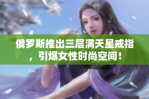 俄罗斯推出三层满天星戒指，引爆女性时尚空间！