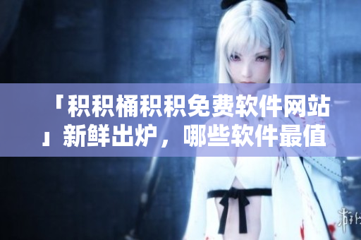 「积积桶积积免费软件网站」新鲜出炉，哪些软件最值得下载？
