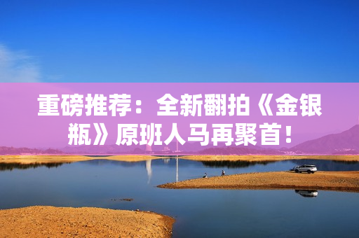 重磅推荐：全新翻拍《金银瓶》原班人马再聚首！