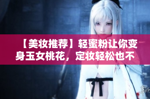 【美妆推荐】轻蜜粉让你变身玉女桃花，定妆轻松也不容易脱妆！