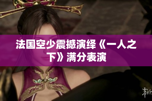 法国空少震撼演绎《一人之下》满分表演