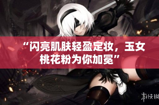 “闪亮肌肤轻盈定妆，玉女桃花粉为你加冕”