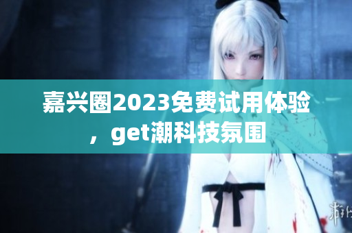 嘉兴圈2023免费试用体验，get潮科技氛围