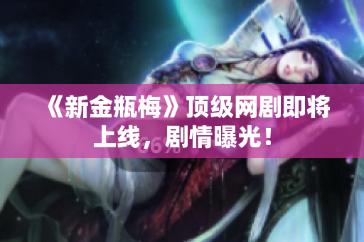 《新金瓶梅》顶级网剧即将上线，剧情曝光！