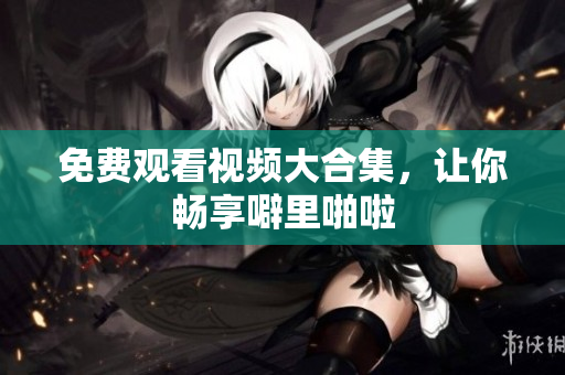 免费观看视频大合集，让你畅享噼里啪啦