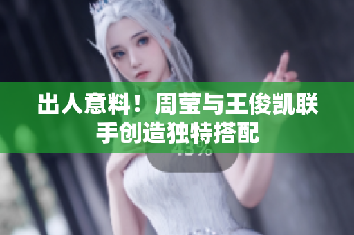 出人意料！周莹与王俊凯联手创造独特搭配
