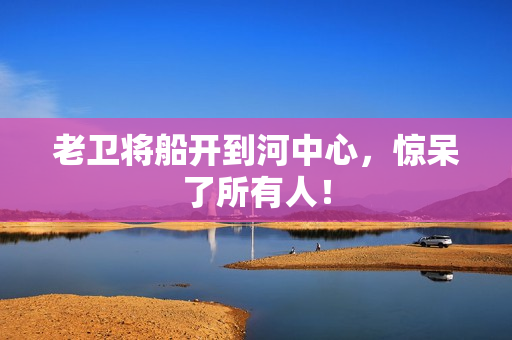 老卫将船开到河中心，惊呆了所有人！