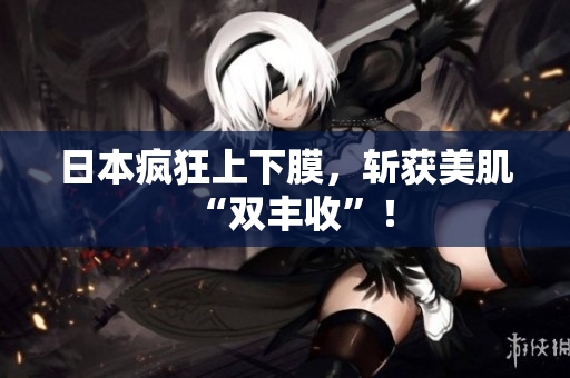 日本疯狂上下膜，斩获美肌“双丰收”！