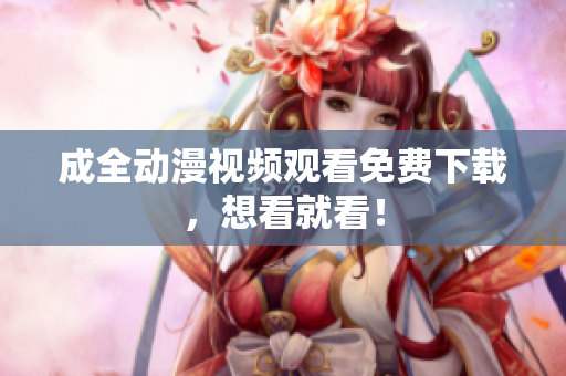 成全动漫视频观看免费下载，想看就看！