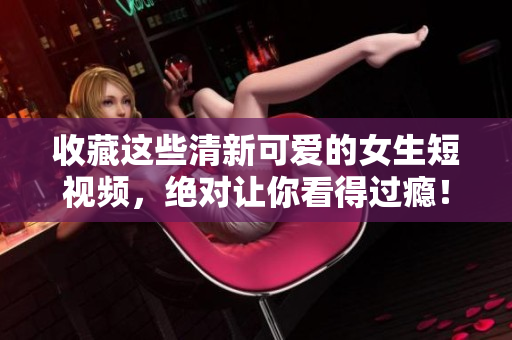 收藏这些清新可爱的女生短视频，绝对让你看得过瘾！