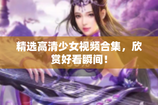 精选高清少女视频合集，欣赏好看瞬间！