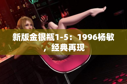 新版金银瓶1-5：1996杨敏，经典再现