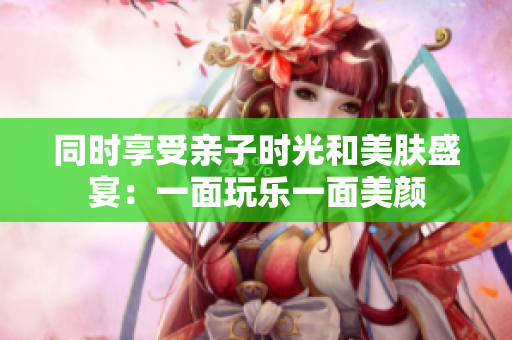 同时享受亲子时光和美肤盛宴：一面玩乐一面美颜