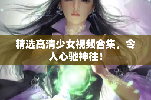 精选高清少女视频合集，令人心驰神往！