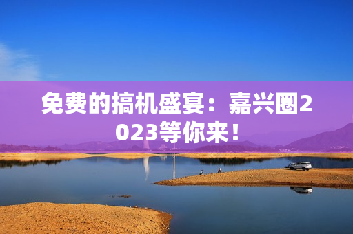 免费的搞机盛宴：嘉兴圈2023等你来！