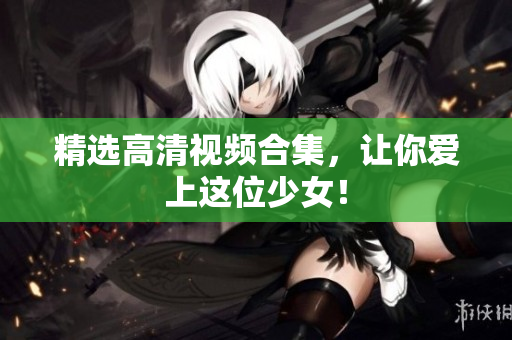 精选高清视频合集，让你爱上这位少女！