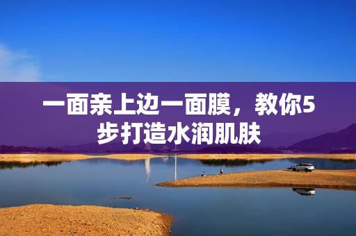 一面亲上边一面膜，教你5步打造水润肌肤