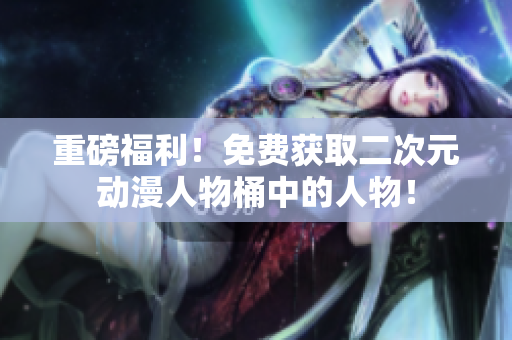 重磅福利！免费获取二次元动漫人物桶中的人物！