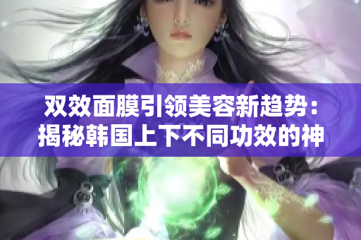 双效面膜引领美容新趋势：揭秘韩国上下不同功效的神奇面膜