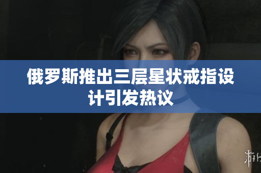 俄罗斯推出三层星状戒指设计引发热议