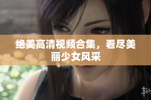 绝美高清视频合集，看尽美丽少女风采