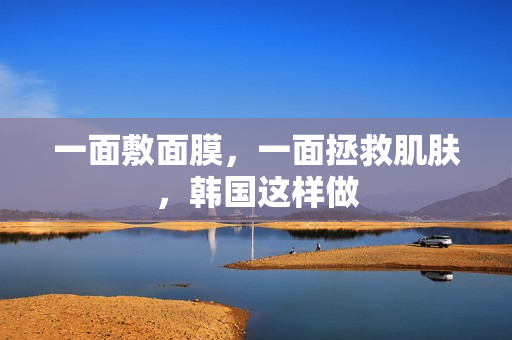 一面敷面膜，一面拯救肌肤，韩国这样做