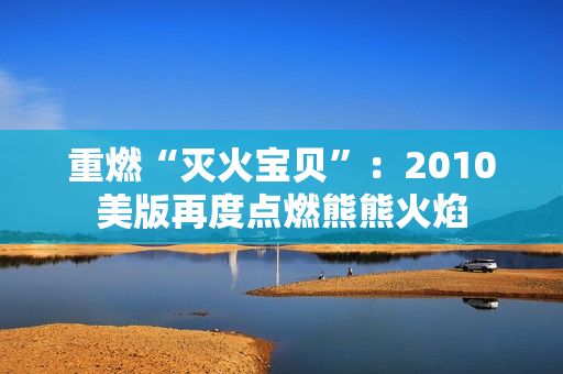 重燃“灭火宝贝”：2010美版再度点燃熊熊火焰