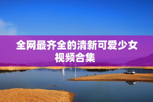 全网最齐全的清新可爱少女视频合集 