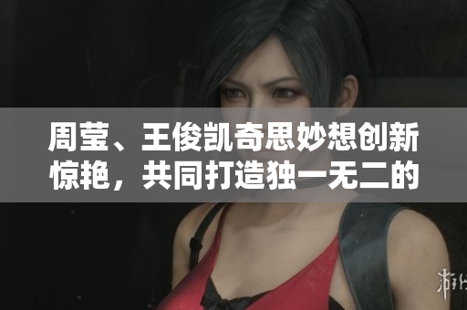 周莹、王俊凯奇思妙想创新惊艳，共同打造独一无二的网络世界