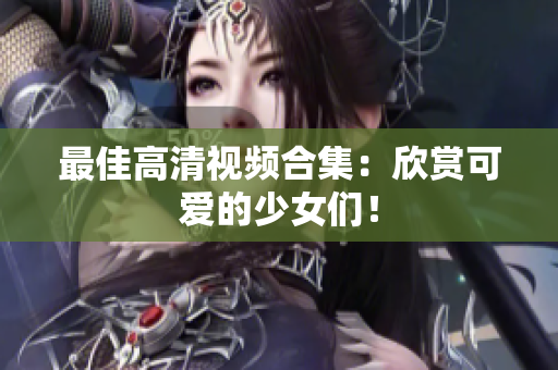最佳高清视频合集：欣赏可爱的少女们！