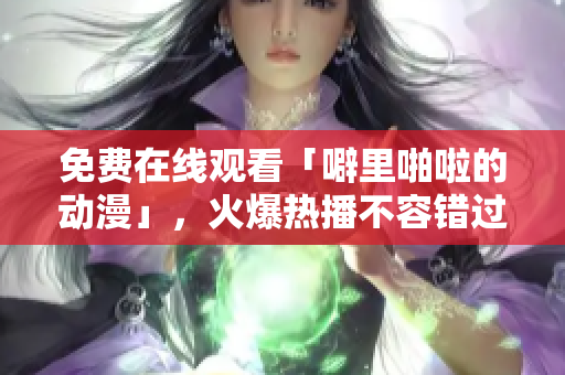 免费在线观看「噼里啪啦的动漫」，火爆热播不容错过！