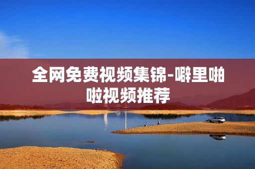 全网免费视频集锦-噼里啪啦视频推荐