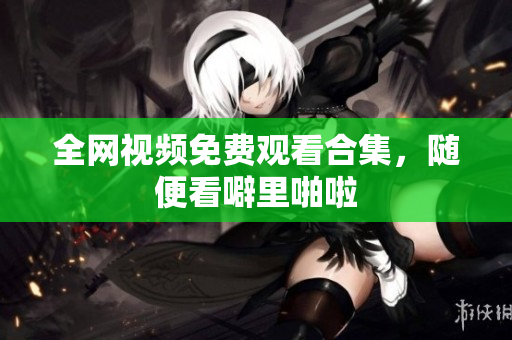 全网视频免费观看合集，随便看噼里啪啦