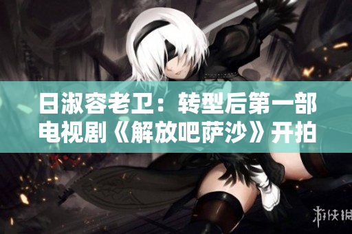 日淑容老卫：转型后第一部电视剧《解放吧萨沙》开拍