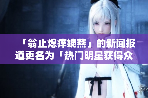 「翁止熄痒婉燕」的新闻报道更名为「热门明星获得众人赞誉」
