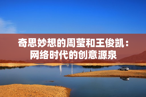 奇思妙想的周莹和王俊凯：网络时代的创意源泉