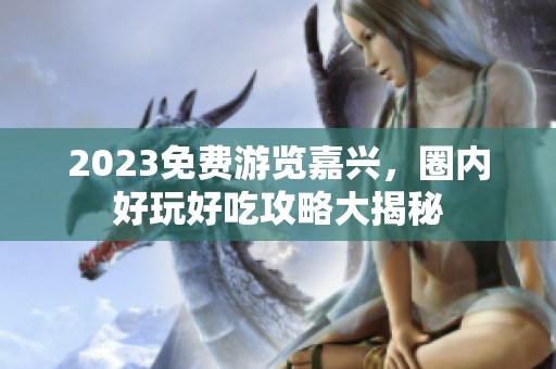 2023免费游览嘉兴，圈内好玩好吃攻略大揭秘
