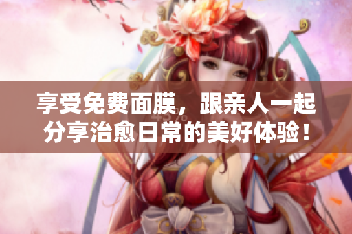 享受免费面膜，跟亲人一起分享治愈日常的美好体验！
