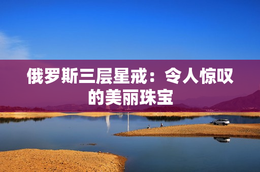 俄罗斯三层星戒：令人惊叹的美丽珠宝