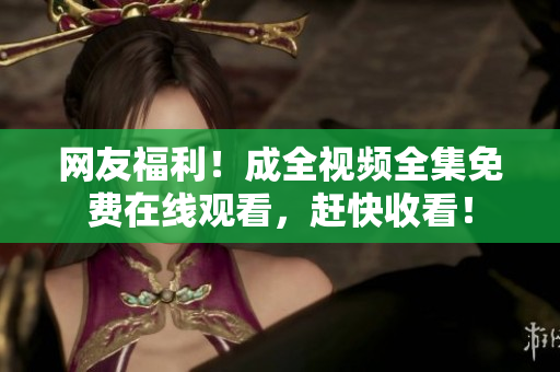网友福利！成全视频全集免费在线观看，赶快收看！