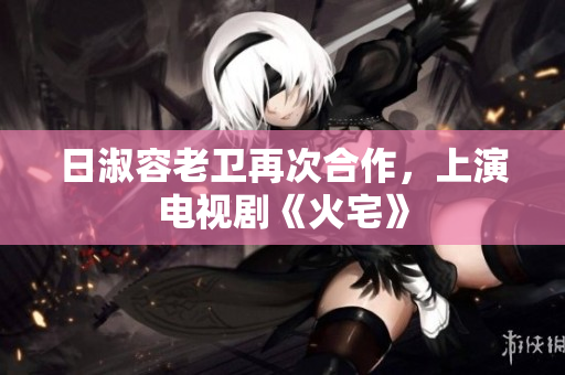 日淑容老卫再次合作，上演电视剧《火宅》