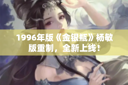 1996年版《金银瓶》杨敏版重制，全新上线！