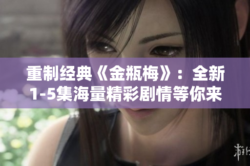 重制经典《金瓶梅》：全新1-5集海量精彩剧情等你来看！