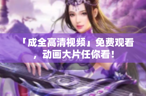 「成全高清视频」免费观看，动画大片任你看！