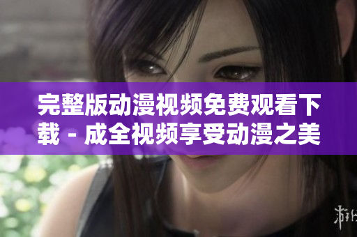 完整版动漫视频免费观看下载 - 成全视频享受动漫之美！