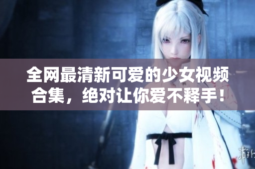 全网最清新可爱的少女视频合集，绝对让你爱不释手！